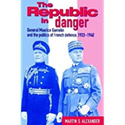 The Republic In Danger: General Maurice Gamelin And The Politics Of French Defence, 1933 1940 (Revised)